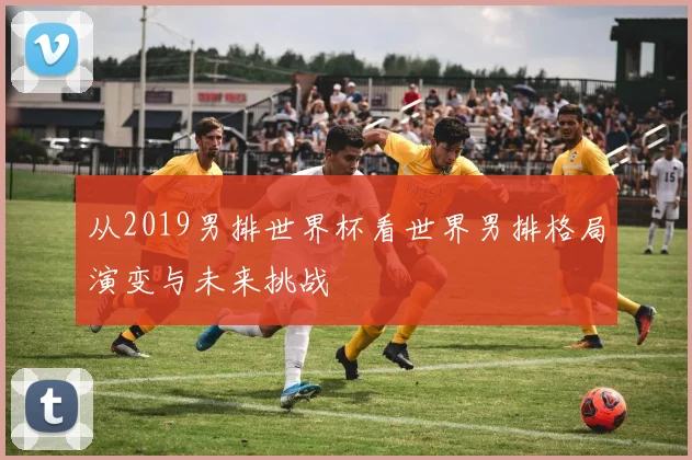 从2019男排世界杯看世界男排格局演变与未来挑战