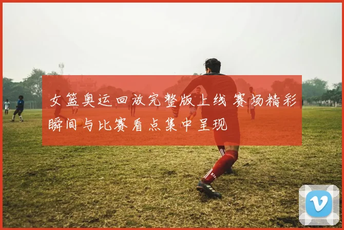 女篮奥运回放完整版上线 赛场精彩瞬间与比赛看点集中呈现