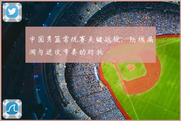 中国男篮常规赛关键战役:防线漏洞与进攻节奏的对抗