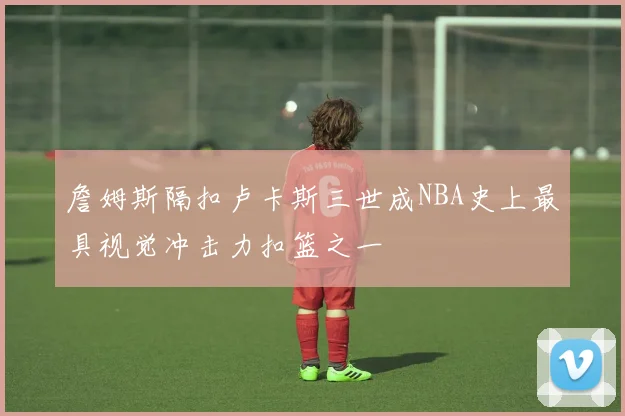 詹姆斯隔扣卢卡斯三世成NBA史上最具视觉冲击力扣篮之一