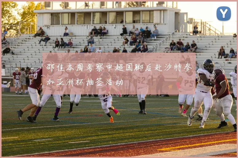 邵佳本周考察中超国脚后赴沙特参加亚洲杯抽签活动