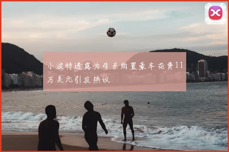 小波特透露为母亲购置豪车花费11万美元引发热议