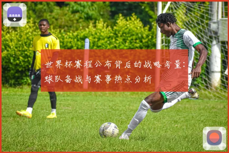 世界杯赛程公布背后的战略考量：球队备战与赛事热点分析