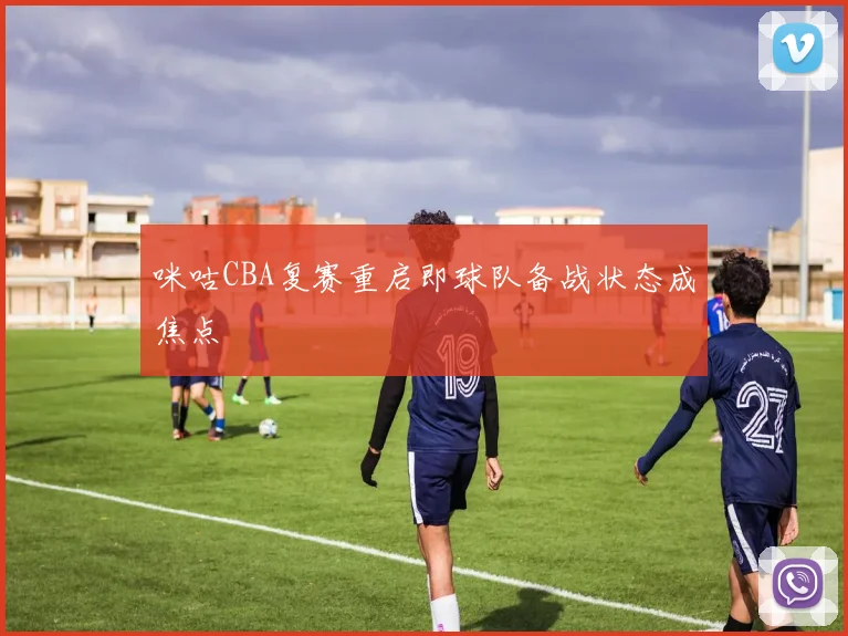 咪咕CBA复赛重启即球队备战状态成焦点