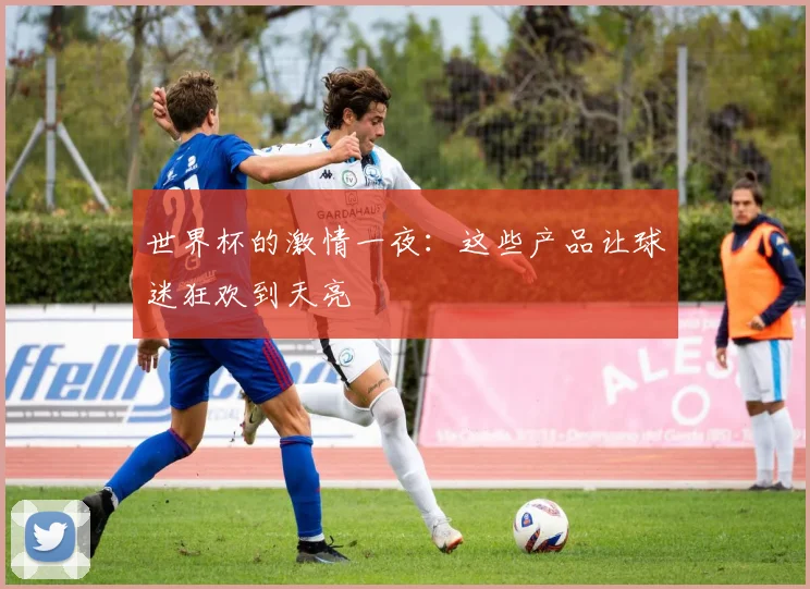 世界杯的激情一夜:这些产品让球迷狂欢到天亮