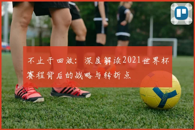 不止于回放:深度解读2021世界杯赛程背后的战略与转折点