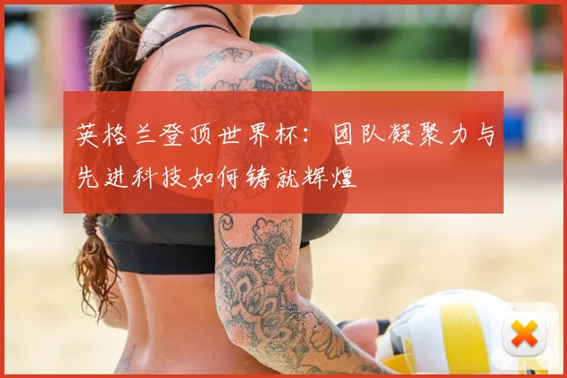 英格兰登顶世界杯:团队凝聚力与先进科技如何铸就辉煌