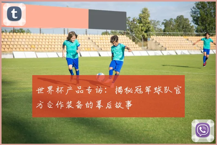 世界杯产品专访:揭秘冠军球队官方合作装备的幕后故事