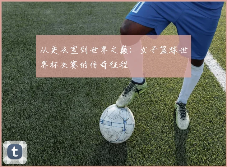 从更衣室到世界之巅:女子篮球世界杯决赛的传奇征程