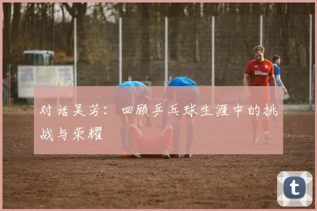 对话吴芳：回顾乒乓球生涯中的挑战与荣耀
