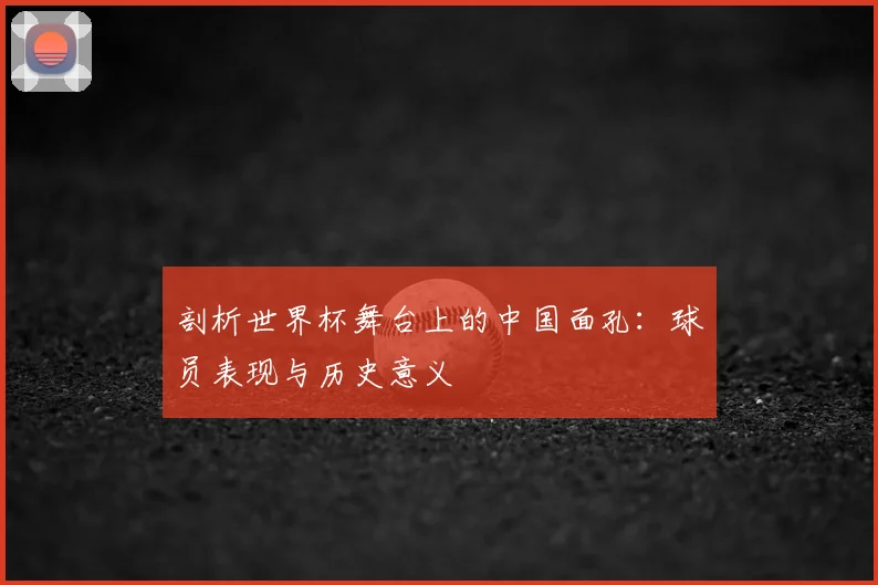 剖析世界杯舞台上的中国面孔:球员表现与历史意义