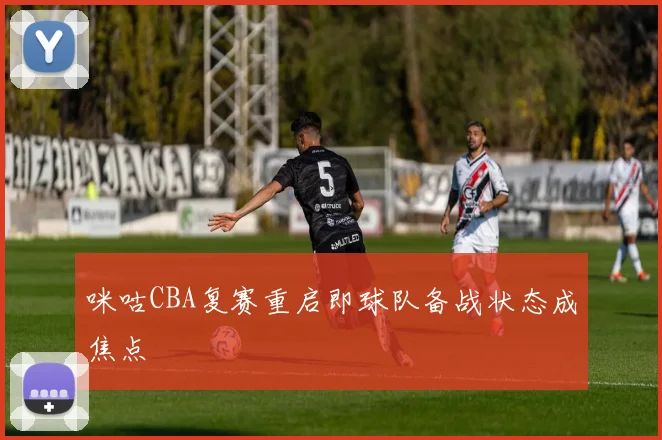 咪咕CBA复赛重启即球队备战状态成焦点
