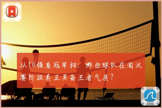 从16强看冠军相:哪些球队在淘汰赛阶段真正具备王者气质?