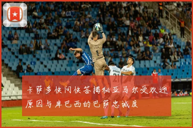 卡萨多快问快答揭秘亚马尔受欢迎原因与库巴西的巴萨忠诚度