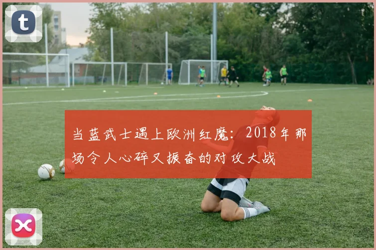 当蓝武士遇上欧洲红魔:2018年那场令人心碎又振奋的对攻大战