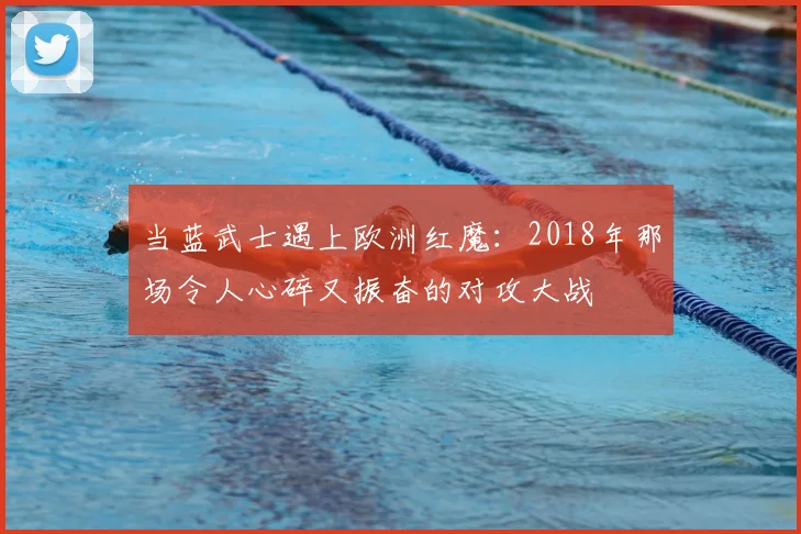 当蓝武士遇上欧洲红魔:2018年那场令人心碎又振奋的对攻大战