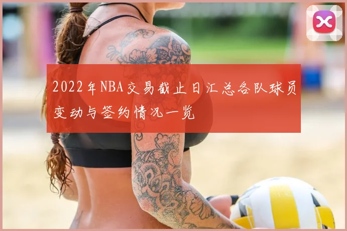2022年NBA交易截止日汇总各队球员变动与签约情况一览
