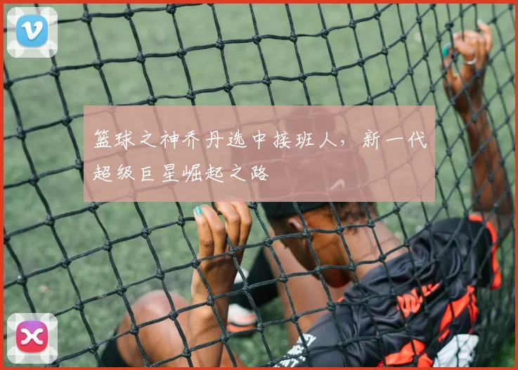 篮球之神乔丹选中接班人,新一代超级巨星崛起之路