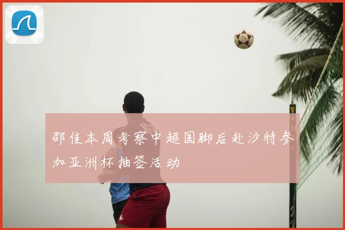 邵佳本周考察中超国脚后赴沙特参加亚洲杯抽签活动