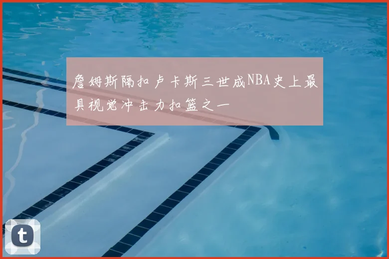 詹姆斯隔扣卢卡斯三世成NBA史上最具视觉冲击力扣篮之一