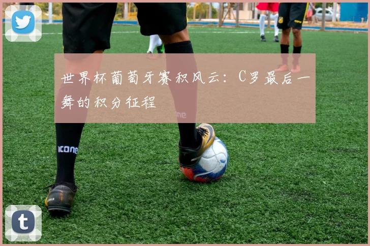 世界杯葡萄牙赛积风云:C罗最后一舞的积分征程